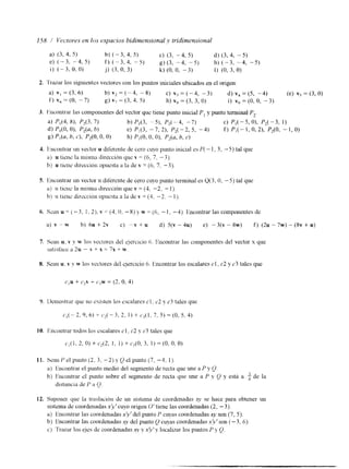S. linconlrar un vector 11 diferente de cero cuyo punto terminal esQ (3, O, -5) tal que 
a) II tiene la mismn dlrecclón que v = (4, -2, - 1 ). 
b', II tiene direccibn opuesta a la de v = (4, -2. - I ) . 
6. S C ~ UI ~= (-3, I , 21, v = (4- O, -8) > w = (6, - 1, -4). Encontrar las componentes de 
a) v "w b) 6 u + 2 v c ) -v+ u d) 5 t v - 4 ~ ) e) -3(v-Xw) f) (2~-7w)-(8v+ U) 
7. Sean u, v y w los vcctores del ejercicio 6. Encontrar las componentes del vector x que 
satist'acc ¿I 2u - v + x = 7n +- v. 
8. Sean u. v y w los vectores del ejercicio 6. lhcontrar los escalares el, c2 y c3 tales que 
9. Ikmostrar que no existen los cscalares cl. c2 y c3 tales que 
C , ( - 2 . 9 , 6 ) - ~ i . L ( - 3 , 2 , 1 ) + C j ( l , 7 , 5 ) = ( 0 , s r 4 ) 
11. sean t' el punto (2, 3, -2) 1 Q el punto (7, -4, 1). 
a) Encontrar el punto medio del segmento de recta que une a P y Q. 
b) Encontrar el punto sobre el segmento de recta que une a P y Q y está a $ de la 
dlstancla de P il 0. 
12. Suponer que la traslación da u11 sistema de coordenadas se hace para obtener un 
sistema de coordenadas x!v' cuyo origen O' tiene las coordenadas (2, -3). 
a) Encontrar las coordenadas x'v' del punto P cuyas coordenadas xy son (7, 5). 
b) Encontrar las coordenadas x?/ del punto 0 cuyas coordenadas xIv'son (-3, 6) 
c) Trrvar los ejes de coordenadas q~ y ,Y?'? localizar los puntos P 4 Q. 
 
