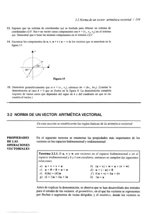 3.2 Norma de un vector: aritmética vectorial / 159 
13. Suponer que un sistema de coordenadas xyz se traslada para obtener un sistema de 
coordenadas x’y’z’. Sea v un vector cuyas componentes son v = (vl, v2, v3) en el sistema 
xyz. Demostrar que v tiene lasm ismas componentes en el sistemax ‘y‘z‘. 
14. Encontrar las componentes deu , Y, u + v y u - v de los vectores que se muestran en la 
figura 15. 
t’ 
Figura 15 
15. Demostrar geométricamente que si v = (vl, K~)e,n tonces kv = ( k v , , kv ) (Limitar la 
demostración al caso k > O que se ilustra en la figura 8. La demostraclon completa 
requiere de varios casos que dependen del signo de k y del cuadrante en que se en-cuentra 
el vector.) 
2 :, 
3.2 NORMA DE UN VECTOR: ARITMÉTICVAEC TORIAL 
En esta sección se establecerán las reglas básicas de la aritmétivceac torial. 
PROPIEDADES En el siguiente teorema se enumeran las propiedades más importantes de los 
DE LAS vectores en los espacios bidimensional y tridimensional. 
OPERACIONES 
VECTORIALES 
Teorema 3.2.1. Si u, v y w son vectores en el espacio bidimensional o en el 
espacio tridimensional y k y I son escalares, entonces se cumplen las siguientes 
relaciones. 
a) u + v = v + u 
b) ( u + v ) + w = u + ( v + w ) 
c) u + o = o + u = u 
d ) u + ( - u ) = O 
e) k(lu) = (k1)u 
f) k<u + v) = ku + kv 
g) (k + 1)u = ku + Zu 
h) l u = u 
I I 
Antes de explicar la demostración, se observa que se han desarrollado dos métodos 
para el estudio de los vectores: el geométrico, en el que los vectores se representan 
por flechas o segmentos de rectas dirigidos, y el analítico, donde los vectores se 
 
