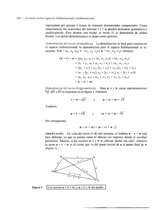 I60 / Vectores en los espacios bidinlensional y tridimensional 
representan por parejas o ternas de números denominados componentes. Como 
consecuencia, las ecuaciones del teorema 3.2.1 se pueden demostrar geométrica o 
analíticamente. Para ilustrar este hecho, el inciso 6) se demostrará de ambas 
formas. Las demás demostraciones se dejan como ejercicio. 
Ilemosiración del itxiso a) (analítica). La demostración se hará para vectores en 
el espacio tridimensional; la demostración para el espacio bidimenslonal es se-mejante. 
Si u = (u,. u2, u3), v = (vl, v2, v3) y w = (wl, w2, w3), entonces 
Denlostrac,,n del itlciso 6) (geométrica). Sean u. v y w cuyas representaciones 
PQ. QR y RS se muestran en la figura 1. Entonces " 
v + w = Q S - - y u + ( v + w ) = P S 
También. 
+ 
u+v=PR 
4' ( u + v ) + w = P S - 
Por consiguiente. 
u + ( v + w ) = ( u + v ) + w 
OBSERVACI~N. En vista del inciso b) de este teorema, el símbolo u + v + w está 
bien definido, ya que la misma suma se obtiene sin importar dónde se escriban 
paréntesis. Además, si los vectores u, v y w se colocan "punta con cola", entonces 
la suma u + v + w es el vector que va del punto inicial de u al punto final de w 
(figura 1). 
Figura 1 Los vectores u + (v + w) y (u + v) + w son iguales. 
 