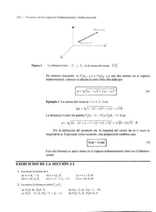 162 1 Vrctorrs en los rsyacios bidimensional y tridinwnsional 
Figura 3 La distancia entre PI y P2 es la norma del vector PIP2. & 
De manera semejante, si P l ( x l , yl) y P,(x,, -y2) son dos puntos en el espacio 
bidimensional, entonces la distancia entre ellos esta dada por 
Ejemplo 1 La norma del vector u = (-3, 2, 1) es 
/1ul/ = V( - 3)* + (2)2 + (1)2 = dii 
La distancia d entre los puntos Pl(2, - 1. -5) y P,(4, - 3 , I) es 
d=V(4-2)2+(-3+ 1 ) 2 + ( 1 + 5 ) * = m = 2 f l A 
Por la definición del producto k u , la longitud del vector ku es k veces la 
longitud de u. Expresada como ecuación. esta proposición establece que 
Esta útil fórmula se aplica tanto en el espacio tridimensional como en el bidimen-sional. 
EJERCICIOS DE LA SECCIÓN 3.2 
 