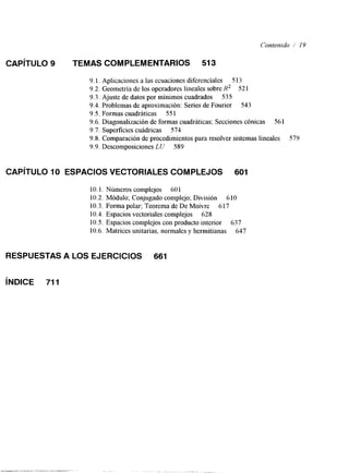 Contenido / 19 
CAPíTULO 9 TEMAS COMPLEMENTARIOS 513 
9. l. Aplicaciones a las ecuaciones diferenciales S 13 
9.2. Geometría de los operadores lineales sobre R2 521 
9.3. Ajuste de datos por mínimos cuadrados 535 
9.4. Problemas de aproximación: Series de Fourier 543 
9.5. Formas cuadráticas 55 1 
9.6. Diagonalización de formas cuadráticas; Secciones cónicas 561 
9.7. Superficies cuádricas 574 
9.8. Comparación de procedimientos para resolver sistemas lineales S79 
9.9. Descomposiciones LU 589 
CAPíTULO 10 ESPACIOS VECTORIALES COMPLEJOS 601 
10.1. Números complejos 601 
10.2. Módulo; Conjugado complejo; División 610 
10.3. Forma polar; Teorema de De Moivre 617 
10.4. Espacios vectoriales complejos 628 
10.5. Espacios complejos con producto interior 637 
10.6. Matrices unitarias, normales y hermitianas 647 
RESPUESTAS A LOS EJERCICIOS 661 
iNDlCE 711 
 