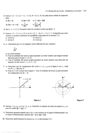3.2 Norma de un vector: aritmética vectorial / I63 
3. Sean u = (2, -2, 3), v = (1, -3,4), w = (3,6, -4). En cada inciso evaluar la expresión 
d a d a . 
a) l b + VI1 b) IIUII + IIVII c) II - 4 1 + 2llull 
d) Il3u - 5v + wl e) "w 
1 
llwll 
4. Sea v = (- 1,2, 5). Encontrar todos los escalares k tales que 1 1 k v 1 1 = 4 
5. Sean u = (7, -3, l), v = (9, 6,6), w = (2, 1, -S), k = -2 y I = 5. Comprobar que estos 
vectores y escalares satisfacen las igualdades expresadena s e l teorema 3.2.l . 
a) inciso b). b) inciso e). 
c) incison. d) inciso g). 
6. a) Demostrar que si v es cualquier vector diferente de cero, entonces 
1 
"v llvll 
es un vector unitario. 
b) Usar el resultado del inciso a) para encontrar un vector unitario que tenga la misma 
c) Usar el resultado del inciso a) para encontrar un vector unitario cuya dirección sea 
dirección que el vector v= (3,4). 
opuesta a la del vector v = (-2, 3, -6). 
7. a) Demostrar que las componentes del vector v = (vl, vz) en la figura 4 son v1 = llvll 
cos 8 y v2 = llvll sen B. 
las componentes de 4u - 5v. 
b) Scan u y v los vectores de la figura 5. Usar el resultado del inciso a) para encontrar 
AY 
,, "".  
Figura 4 Figura 5 
x, y, 2). Describir el conjunto de todos los puntos (x, y, z) 
9. Demostrar geométricamente que si u y v son vectores en el espacio bidimensional o en 
el espacio tndimensional, entonces Ilu + vll I llull+ Ilvll. 
10. Demostrar analíticamente los incisos a), c) y e) del teorema 3.2.1. 
 