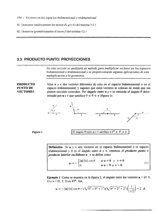 I64 i Vectores en los espacios bidimensional y tridimensional 
11. Demostrar analíticamente los incisos d). g) y h) del teorema 3.2.1. 
12. Demostrar geométricamente el incison del teorema 3.2.1. 
3.3 PRODUCTO PUNTO: PROYECCIONES 
En esta sección se analizará un método para multiplicar vectores en los espacios 
bidimensional o tridimensional y se proporcionarán algunas aplicaciones de esta 
multiplicación a la geometría. 
PRODUCTO 
PUNTO DE 
VECTORES 
Figura P 
Sean u y v dos vectores diferentes de cero en el espacio bidimensional o en el 
espacio trilmensional, y suponer que estos vectores se colocan de modo que sus 
puntos iniciales coinciden. Por ángulo entre u y v se entiende el ángulo 6 deter-minado 
por u y v que satisface O I 6 I TC (figura 1). 
I EI ángulo O entre u y v satisface a O' S O S n. 1 
~ 
Definición. Si u y v son vectores en el espacio bidimensional o el espacio 
tridimensional y 8 es el ángulo entre u y v, entonces el producto punto o 
producto interior euclidiano u . Y se define como 
JJulJl JvJcjo s 6 si u f O y v # O 
u.v = siu=O o v=O 
Ejemplo 1 Como se muestra en la figura 2, el ángulo entre los vectores u = (O, O, 
1) y v = (O, 2, 2) es 45O. Así, 
 