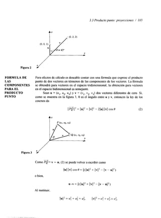 3.3 Producto punto: proyecciones / 165 
Figura 2 Y 
FORMULA DE Para efectos de cálculo es deseable contar con una fórmula que exprese el producto 
LAS punto de dos vectores en términos de las componentes de los vectores. La fórmula 
COMPONENTES se obtendrá para vectores en el espacio tridimensional; la obtención para vectores 
PARA EL en el espacio bidimensional es semejante. 
PRODUCTO Sean u = (ul, u2, u3) y v = (vl, v2, v3) dos vectores diferentes de cero. Si, 
PUNTQ como se muestra en la figura 3, 8 es el ángulo entre u y v, entonces la ley de los 
cosenos da 
Figura 3 x/ 
Como PQ = v - u, (2) se puede volver a escribir como "* 
" . .,,". _. 
 