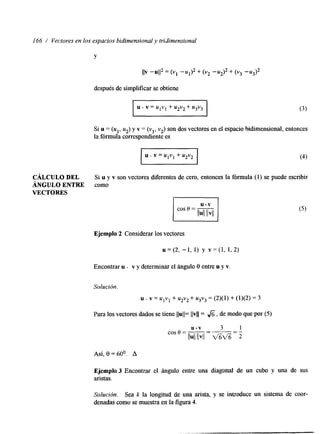 166 / Vectores en los espacios bidimensionya lt ridimensional 
CÁLCULO DEL 
VECTORES 
ÁNGULO ENTRE 
Y 
IIV -u112 = (VI -u# + (v2 -u2)2 + (v3 -u3)2 
después de simplificar se obtiene 
Lu v = U I V l+ u2v2+ u3v3 
Si u = (ul, uz) y v = (vl, v2) son dos vectores en el espacio bidimensional, entonces 
la fórmula correspondiente es 
Si u y v son vectores diferentes de cero, entonces la fórmula (1) se puede escribir 
como 
Ejemplo 2 Considerar los vectores 
u = (2, -1, 1) y v = (1, 1, 2) 
Encontrar u . v y determinar el ángulo 8 entre u y v. 
Solución. 
u . v = UIVl + u2v2 + u3v3 = (2)(1) + (1)(2) = 3 
Para los vectores dados se tiene IIuII= llvll= & , de modo que por (5) 
Así, 8 = 60°. A 
Ejemplo 3 Encontrar el ángulo entre una diagonal de un cubo y una de sus 
aristas. 
Solución. Sea k la longtud de UM arista, y se introduce un sistema de coor-denadas 
como se muestra en la figura 4. 
 