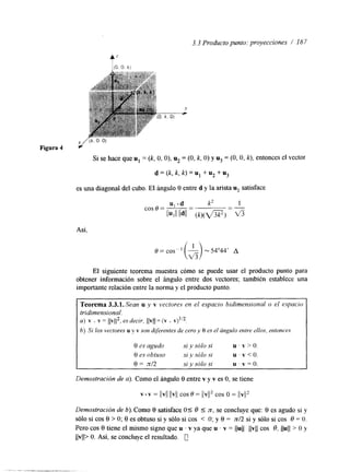 3.3 Producto punto: proyecciones / I67 
Si se hace que u1 = (k, O, O), u2 = (O, k, O) y uj = (O, O, k), entonces el vector 
d = (k, k, k) = u1 + u2 + uj 
es una diagonal del cubo. El ángulo 0 entre d y la arista u1 satisface 
Así, 
El siguiente teorema muestra cómo se puede usar el producto punto para 
obtener información sobre el ángulo entre dos vectores; también establece una 
importante relación entre la norma y el producto punto 
Teorema 3.3.1. Sean u y v vectores en el espacio bidimensional o el espacio 
tridimensional. 
a ) v . v = llv11*; es decir, ( (v(J(=v . v)''~. 
b) Si los vectores u y v son diferentes de cero y 0 es el angulo entre ellos, entonces 
0 es agudo si y sólo si U ' V > O . 
0 es obtuso si y sólo s1 u . v < O . 
0 = nf2 si y sólo si u . v = O . 
Demostración de a). Como el á n a o 0 entre v y v es O, se tiene 
v * v = llvll llvll COS 6 = //VI/' COS O = llvlI2 
Demostración de b). Como 8 satisface, 0 1 O 1 n, se concluye que: 0 es agudo si y 
sólo si cos 0 > O; 0 es obtuso si y sólo si cos < O; y 0 = nl2 si y sólo si cos O = O. 
Pero cos 0 tiene el mismo signo que u . v ya que u . Y = I(u(( llvll cos O, llull > O y 
Ilvll> O. Así, se concluye el resultado. @ 
 