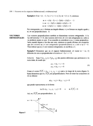 I68 / Vectores en los espacios bidimensional y tn'dimensional 
VECTORES 
ORTOGONALES 
Ejemplo 4 Si u = (1, -2, 3), v = (-3,4, 2) y w = (3,6, 3), entonces 
~-~=(1)(-3)+(-2)(4)+(3)(2)= -5 
v w = ( - 3)(3) + (4)(6) + (2)(3) = 2 1 
U w = (1)(3) + ( - 2)(6) + (3)(3) = O 
Por consiguiente, u y v forman un ángulo obtuso, v.y w forman un ángulo agudo y 
u y w son perpendiculares. A 
Los vectores perpendiculares también se denominan vectores ortogonales. A la 
luz del teorema 1.3. lb, dos vectores dqerentes de cero son ortogonales si y sólo si 
su producto punto es cero. Si se acuerda en considerar a u y v como perpendicu-lares 
cuando alguno o los dos son cero, entonces se puede afirmar sin excepción 
que dos vectores u y v son ortogonales (uerpendiculares) si y sólo si u v = O. 
Para indicar que u y v son vectores ortogonales, se escribe u I v. 
Ejemplo 5 Demostrar que en el espacio bidimensional, el vector n = (a, b) 
Merente de cero es perpendicular a la recta M: + by + c = O. 
Solución. Sean P,(xl, yl) y P2(x2, yz) dos puntos dferentes que pertenecen a la 
recta dada, de modo que 
ax, + byl + c = O 
ax2 + by2 + c = o 
Como el vector A 
PIP2 = q2son (xz - x,, y2 - yl) está a lo largo de la recta' (figura 5), 
basta demostrar quen y perpendiculares. Pero al restar las ecuaciones en 
(6) se obtiene 
que puede representarse en la forma 
Así, n y PIP, son perpendiculares. A - 
(a,b).(x,-x,,y,-y,)=O o n . P , P 2 = 0 A 
a x + b y + cJ= O Y 
Figura 5 
 
