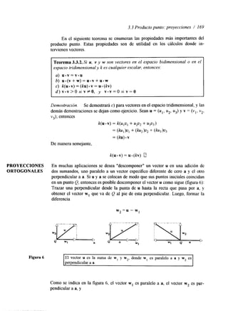 3.3 Producto punto: proyecciones / I69 
En el siguiente teorema se enumeran las propiedades más importantes del 
producto punto. Estas propiedades son de utilidad en los cálculos donde in-tervienen 
vectores. 
Teorema 3.3.2. Si u, Y y w son vectores en el espacio bidimensional o en el 
espacio tridimensional y k es cualquier escalar, entonces: 
a) u . v = v . u 
b) u . ( v + w ) = u - v + u * w 
c ) k ( u . v ) = ( k u ) . v = u . ( k v ) 
d ) v . v > O s i v # O , y v . v = O s i v = O 
Demostración. Se demostrará c) para vectores en el espacio tridimensional, y las 
demás demostraciones se dejan como ejercicio. Sean u = (u1, u2, u3) y v = (vl, v2, 
v3); entonces 
k(u .v) = k(ulvI + U ~ U Z + ~ 3 ~ 3 ) 
= ( b ) v , + (ku,)v, + (ku3)7J3 
= (ku) .v 
De manera semejante, 
PROYECCIONES En muchas aplicaciones se desea "descomponer" un vector u en una adición de 
ORTOGONALES dos sumandos, uno paralelo a un vector específico diferente de cero a y el otro 
perpendicular a a. Si u y a se colocan de modo que sus puntos iniciales coincidan 
en un punto (2, entonces es posible descomponer el vector u como sigue (figura 6): 
Trazar una perpenhcular desde la punta de u hasta la recta que pasa por a, y 
obtener el vector w1 que va de Q al pie de esta perpendicular. Luego, formar la 
diferencia 
w2 =u - w1 
Figura 6 El vector u es la suma de w, y w2, donde w, es paralelo a a y w2 es 
perpendicular a a. 
Como se indica en la figura 6, el vector w1 es paralelo a a, el vector w2 es per-pendicular 
a a, y 
 