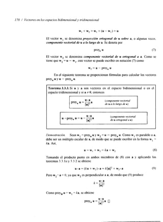 I70 / Vectores en los espacios bidimensional y tridimensional 
w , + w , = w , + ( u - w w , ) = u 
El vector w1 se denomina proyección ortogonal de u sobre a, o algunas veces. 
componente vectorial de u a lo Largo de a. Se denota por 
P'OY, u (7) 
El vector w2 se denomina componente vectorial de u ortogonal a a. Como se 
tiene que w2 = u - wl, este vector se puede escribir en notación (7) como 
w2 = u - proy, u 
En el siguiente teorema se proporcionan fórmulas para calcular los vectores 
proy, u y u - proy, u. 
Teorema 3.3.3. Si u y a son vectores en el espacio bidimensional o en el 
espacio tridimensional y si a f O, entonces 
(componente vectorial 
de u a lo largo de a) 
u.a 
Itall 
u -proya u = u -?a 
(componente vectorial 
de u ortogonal a a) 
Demostración. Sean w1 = proy, u y w2 = u - proy, u. Como w1 es paralelo a a, 
debe ser un múltiplo escalar de a, de modo que se puede escribir en la forma w1 = 
ka. Así, 
u = w , + w , = k a + w , (8) 
Tomando el producto punto en ambos miembros de (8) con a y aplicando los 
teoremas 3.3.1 a y 3.3.2 se obtiene 
u - a = (ka + w2) a = klJa112+ w2. a (9) 
Pero w2 a = O, ya que w2 es perpendicular a a; de modo que (9) produce 
k = -u s a 
lla1I2 
Como proya u = w1 = ka, se obtiene 
 