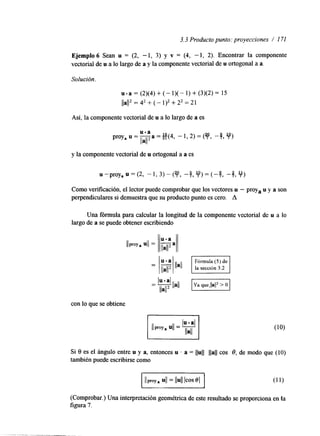 3.3 Producto punto: proyecciones / 171 
Ejemplo 6 Sean u = (2, - 1, 3) y v = (4, - 1, 2). Encontrar la componente 
vectorial de u a lo largo de a y la componente vectorial de u ortogonal a a. 
Solución. 
u - a = (2)(4) + (- 1)( - 1) + (3)(2) = 15 
lla1I2 = 42 + (- 112 + 22 = 21 
Así, la componente vectorial de u a lo largo de a es 
proya u = y a = g (4, - 1,2) = (y, u-a 
llall 
-4 'o) 
7 3 7 
y la componente vectorial de u ortogonal a a es 
Como verificación, el lector puede comprobar que los vectores u - proya u y a son 
perpendiculares si demuestra que su producto punto es cero. A 
Una fórmula para calcular la longitud de la componente vectorial de u a lo 
largo de a se puede obtener escribiendo 
con lo que se obtiene 
I 
Si 8 es el á n a o entre u y a, entonces u . a = 1 1 ~ 1 1 llall cos 8, de modo que (IO) 
también puede escribirse como 
(Comprobar.) UM interpretación geométrica de este resultado se proporciona en la 
figura 7. 
 