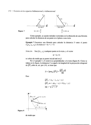 I72 / Vectores en los espacios bidimensional y tridimensional 
Figura 7 7T O S O < - 
2 
-7r- < e s 
2 
Como ejemplo, se usarán métodos vectoriales en la obtención de una fórmula 
para calcular la distancia de un punto ene l plano a una recta. 
Ejemplo 7 Encontrar una fórmula para calcular la dstancia D entre el punto 
Po(xo, y,, 2,) y la recta ax + by + c = O. 
Solución. Sea Q(x,, y l ) cualquier punto en la recta, y el vector 
n = (u, h) 
se coloca de modo que su punto inicial esté en Q. 
Por el ejemplo 5, el vector n es perpendicular a la recta (figura S). Como se 
indica en la figura. la distancia D es igual a la longitud de la proyección ortogonal 
+ 
de QPo sobre n; así, por (lo), se tiene que 
Pero 
1 ‘ y + b y + c = O ? 
Figura 8 
de modo que 
 