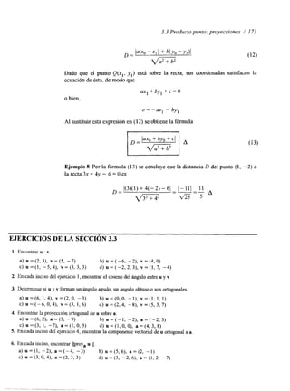 3.3 Producto punto: proyecciones / I 73 
Dado que el punto (I(.,, yl) está sobre la recta, sus coordenadas satisfacen la 
ecuación de ésta, de modo que 
aX1+by1+c=O 
o bien, 
c = -ax1 - by, 
Al sustituir esta expresión en (12) se obtiene la fórmula 
Ejemplo 8 Por la fórmula (15) se concluye que la distancia D del punto (1, -2) a 
la recta 3x + 4y - 6 = O es 
1(3)(1)+4(-2)-6 1-111 11 
D= - d m a 5 
A 
EJERCICIOS DE LA SECCIÓN 3.3 
1. Encontrar u . v. 
a) u = (2, 3), v = (5, -7) b) U = (- 6, - 2), v = (4, O) 
C) ~ = ( l -,5 , 4 ) ,~ = ( 3 , 3 , 3 )d ) ~ = ( - 2 , 2 , 3 ) ,~ = ( 1 , 7 , -4) 
2. En cada inciso del ejercicio 1, encontrar el coseno del ángulo entreu y Y 
3. Determinar si u y v forman un ángulo agudo, un ángulo obtuso o son ortogonales. 
a> u = ( 6 , 1 , 4 ) , v = ( 2 , 0 , - 3 ) b ) u = ( O , O , - I ) , v = ( l , 1, 1) 
c>u=(-6,0,4), ~ = ( 3 , 1 , 6 ) d ) ~ = ( 2 , 4 , -8), ~ = ( 5 , 3 , 7 ) 
4. Encontrar la proyección ortogonal due sobre a. 
a) u = (6, 2), a = (3, -9) b ) u = ( - 1 , -2), a = ( - 2 , 3 ) 
c) u=(3,1, -7), a = ( l , 0 , 5 ) d)u=(l,O,O), a=(4,3,8) 
5. En cada inciso del ejercicio4 , encontrar la componente vectorial deu ortogonal a a 
6. En cada inciso, encontrar Ilproy, u 11. 
a) u =(l, -2), a = ( - 4 , - 3 ) b) u = (5, 6), a = (2, - 1) 
C) u = (3, O, 4), a = (2, 3, 3) d) u=(3, -2, 6), a = ( l , 2, -7) 
 