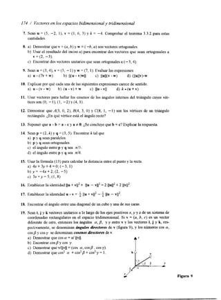 I74 / Vectores en los espacios bidimensional y tridimensional 
7. Sean u = (5, -2, l), v = (1, 6, 3) y k = -4. Comprobar el teorema 3.3.2 para estas 
cantidades. 
8. a) Demostrar quev = (a,b ) y w = ( 4 , a) son vectores ortogonales. 
b) Usar el resultado del inciso a) para encontrar dos vectores que sean ortogonales a 
v = (2, -3). 
c) Encontrar dos vectores unitarios que sean ortogonales( - a 3,4). 
9. Sean u = (3,4), v = (5, - 1) y w = (7, 1). Evaluar las expresiones 
a) - (7v + w) b) Il(u v)wll c) IlUlKV .w> d) (Ilullv)-w 
10. Explicar por qué cada una de las siguientes expresiones carece de sentido. 
a) u (v w) b) (u v) + w c) Ilu - vII d) k (u + v) 
11. Usar vectores para hallar los cosenos de 10s ángulos internos del triángulo cuyos vér-tices 
son (O, - l), (1, -2) y (4, 1). 
12. Demostrar que 4 3 , O, 2), B(4, 3, O) y C(8, 1, -1) son los vértices de un triángulo 
rectángulo. ¿En qué vértice está elá ngulo recto? 
13. Suponer que a b = a c y a # O. ,$e concluye que b = c? Explicar la respuesta 
14. Sean p = (2, k) y q = (3, 5). Encontrar k tal que 
a) p y q sean paralelos. 
b) p y q sean ortogonales. 
c) el ángulo entre p y q sea d 3 . 
d) el ángulo entre p y q sea n/4. 
15. Usar la fórmula (13 ) para calcular la distancia entre el punyto l a recta. 
a) 4x+3y+4=0;(-3, 1) 
b) y = - 4 ~+ 2 ; (2, -5) 
c) 3x+y=5;(1,8) 
16. Establecer la identidad Ilu + vJ12+ IIu - v1I2 = 2 llu112 + 2 )l~11~. 
17. Establecer la identidad u * v = f 11u + v)12 - f 1111 - ~ 1 1 ~ . 
18. Encontrim el ángulo entre una diagonal de un cubyo u na de sus caras. 
19. Sean i, j y k vectores unitarios a lo largo de los ejes positivos x, y y z de un sistema de 
coordenadas rectangulares en el espacio tridimensional. Si v = (a, b, c) es un vector 
diferente de cero, entonces los ángulos a, fi, y y entre v y los vectores i, j y k, res-pectivamente, 
se denominan cfngulos directores de v (figura 9), y los números cos a, 
cos y cos y se denominan cosenos directores de v 
a) Demostrar que cos a = a/ IIvII. 
b) Encontrar cos fi y cos y. 
c) Demostrar que v/llvll= (cos a, cosa , cos y). 
d) Demostrar que cos2 a + cos2 /3 + cos2 y = l . 
Figura 9 
 