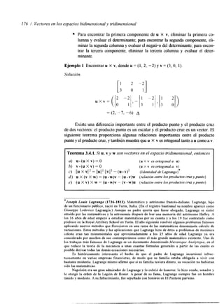 176 / Vectores en los espacios bidimensional y tridimensional 
Para encontrar la primera componente de u X v, eliminar la primera co-lumna 
y evaluar el determinante; para encontrar la segunda componente, eli-minar 
la segunda columna y evaluar el negatiTlo del determinante; para encon-trar 
la tercera componente, eliminar la tercera columna y evaluar el deter-minante. 
Ejemplo 1 Encontrar u x v, donde u = (1, 2, -2) y v = (3, O, 1) 
Solución 
Existe una diferencia importante entre el producto punto y el producto cruz 
de dos vectores: el producto punto es un escalar y el producto cruz es un vector. El 
siguiente teorema proporciona algunas relaciones importantes entre el producto 
punto y el producto cruzy, también muestra queu x v es ortogonal tanto a u como a v. 
Teorema 3.4.1, Si u, vy w son vectores en el espacio tridimensional, entonces 
a) u.(uXv)=O (u X Y es ortogonal a u) 
b) v.(uXv)=O (u X v es ortogonul a v) 
C ) [ /UX V112 = 11U/1* l/v/l2- ( u ~ v ) ~ (IdentzdaddeLagrunge)* 
d ) u X (v X w) = (u. w)v - (u. v)w (relucidn entre los productos cruzypunto) 
e) (U X V) X w = (u w)v - (V - W)U (relación entre los productos cruz ypunto) 
I 
*Joseph Louis Lagrunge (1736-1813). Matemático y astrónomo francés-italiano. Lagrange, hijo 
de un funcionario público, nació en Turin, Italia. (En el registro bautismal su nombre aparece como 
Giuseppe Lodovico Lagrangia.) Aunque su padre quería que fuese abogado, Lagrange se sintió 
atraído por las matemáticas y la astronomia después de leer una memoria del astrónomo Halley. A 
los 16 aAos de edad empezó a estudiar matemáticas por su cuenta y a los 19 h e contratado como 
profesor en la Royal Artillery School en Turin. El año siguiente resolvió algunos problemas famosos 
aplicando nuevos métodos que florecieron en una rama de las matemáticas denominada cálculo de 
variaciones. Estos métodos y las aplicaciones que Lagrange hizo de éstos a problemas de mecánica 
celeste eran tan monumentales que aproximadamente a los 25 años de edad Lagrange ya era 
considerado por muchos de sus contemporáneos como el más grande matemático existente. Uno de 
los trabajos más famosos de Lagrange es un documento denominado Mécunique Anulyflque, en el 
que reduce la teoría de la mecánica a unas cuantas fórmulas generales a partir de las cuales es 
posible derivar todas las demás ecuaciones necesarias. 
Es históricamente interesante el hecho de que el padre de Lagrange incursionó infruc-tuosamente 
en varias empresas financieras, de modo que su familia estaba obligada a vivir con 
bastante modestia. Lagrange mismo afirmó que si su familia tuviera dinero, su vocación no hubieran 
sido las matemáticas. 
Napoleón era un gran admirador de Lagrange y lo cubrió de honores: lo hizo conde, senador y 
le otorgó la orden de la Legión de Honor. A pesar de su fama, Lagrange siempre fue un hombre 
tímido y modesto. A su fallecimiento, h e sepultado con honores en El Panteón parkino. 
 