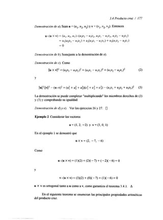 3.4 Producto cruz / 177 
Demostración de a). Sean u = (ul, u2, uz) y v = (v,, v2, v3). Entonces 
Demostracibn de b). Semejante a la demostración dea ). 
La demostración se puede completar "multiplicando" los miembros derechos de (2) 
y (3 j y comprobando su igualdad. 
Demostración de d) y e). Ver los ejercicios 26 y 27. 0 
Ejemplo 2 Considerar los vectores 
u = (1, 2, -2) y v = (3, o, 1) 
En el ejemplo 1 se demostró que 
u X V = ( ~-,7 , -6) 
Como 
Y 
u x v es ortogonal tanto a u como a v, como garantiza el teorema 3.4. l. A 
En el siguiente teorema se enumeran las principales propiedades aritméticas 
del producto cruz. 
 
