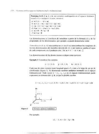 Teorema 3A.2. S i u, v y w son vectores cualesquiera en el espacw tridimen-sional 
y k P.% cualquier escnlnr. entonces 
a) u x v - - ( v X u ) 
b) U x (Y -1- W) (U x Y) f (U X W) 
6') (U f V) x W (,M x W) -t (V x W) 
d ) k (u X V) -= ( k ~X) v -= U X (kv) 
e) uxo= Oxu-o 
,f) u x u == o 
~ ~ ~ _ I _ _ _ _ _ I _ 
Las demostraciones se concluyen de inmediato a partir de la fórmula (1) y de las 
propiedades de los determinantes; por ejemplo, a) puede demostrarse corno: 
ílcrrwslmt~lcirl dc a). Al intercambiar u y v en ( I ) se intercaxnbian los renglones de 
los tres determinantes del miembro derecho de (l), y por tanto se cambia el signo 
de cada cornpotlerlte en el producto cruz. Así. u X v = -(Y X u). 0 
Las demostraciones de los dem8s incisos se dejan como ejercicio 
Ejemplo 3 Considerar los vectores 
i = ( I , O, O) j = (O, !, O) k = (O, O, 1 j 
Cada uno de estos vectorcs tiene longitud igual a 1 y está a lo largo de un eje de 
coordenadas (figura 1). Se denominan vectores unitarios normales en el espacio 
tridimensional. Todo vector v = (v,, v2, v3) en el espacio tridimensional puede 
expresarse en términos de i, j. k. ya que es posible escribir 
Figura 1 vectores unitarios estándares. 1 
Por ejemplo, 
(2, -- 3, 4) = 2i - 3j + 4k 
 