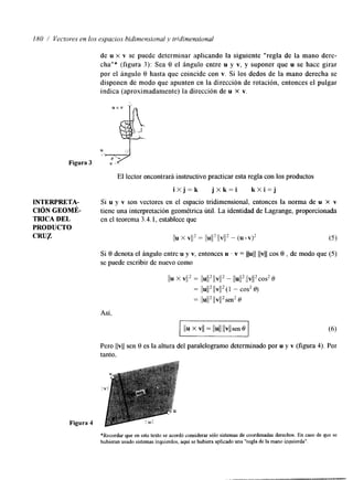 180 / Vecto~eesn los espacios hidinmvional y tridimensional 
de u x v se puede determinar aplicando la siguiente "regla de la mano dere-cha"* 
(figura 3): Sea 8 el ángulo entre u y v, y suponer que u se hace girar 
por el ángulo 8 hasta que coincide con v. Si los dedos de la mano derecha se 
disponen de modo que apunten en la dirección de rotación, entonces el pulgar 
indica (aproximadamente) la dirección de u X v. 
u x v & 
Figura 3 u+ v 
r " ' 
JNTERPRETA-CIÓN 
GEOMÉ- 
TRICA DEL 
PRODUCTO 
CRUP 
EI lector encontrará instructivo practicar esta regla con los productos 
i X j = k j X k = i k X i = j 
Si u y v son vectores en el espacio tridimensional, entonces la norma de u x v 
tiene una interpretación geométrica útil. La identidad de Lagrange, proporcionada 
en el teorema 3.4.1, establece que 
Si 8 denota el ángulo entre u y v, entonces u . v = llull llvll cos 8 , de modo que (5) 
se puede escribir de nuevo como 
Así, 
Pero llvll sen 8 es la altura del paralelogramo determinado por u y v (figura 4). Por 
tanto, 
*Recordar que en este texto se acordó considerar sólo sistemas de coordenadas derechos. En caso de que se 
hubieran usado sistemas izquierdos,a quí se hubiera aplicado una "regla de lma ano izquierda". 
 