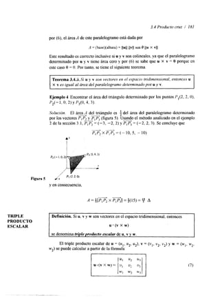 3.4 Producto cruz / 181 
por (6), el área A de este paralelogramo está dada por 
A = (base)(altura) = llull llvll sen 0 1/11 x VI] 
Este resultado es correcto inclusive si u y v son colineales, ya que el paralelogramo 
determinado por u y v tiene área cero y por (6) se sabe que u x v = O porque en 
este caso 8 = O. Por tanto, se tiene el siguiente teorema. 
Teorema 3.4.3. Si u y v son vectores en el espacio tridimensional, entonces u 
X v es igual al área del paralelogramo determinado por u y v. 
Ejemplo 4 Encontrar el área del triángulo determinado por los puntos PIP, 2, o), 
P2(- 1. o, 2) y P,(O, 4, 3). 
Solución. El área 4 del tr$ingulo es 4 del área del paralelogramo determinado 
por los vectores PIP, y P, P, (figura 5). Usando el método analizado en el ejemplo 
2 de la sección 3.1, PIP2 = (-3, -2, 2) y PIP3 = (-2, 2, 3). Se concluye que - b 
PIP, x PIP3 = (- 10,5, - 10) 
Figura 5 i x I' Pi (2'2. O) 
y en consecuencia, 
TRIPLE 
PRODUCTO 
ESCALAR 
Definición. Si u, v y w son vectores en el espacio tridimensional, entonces 
u (v x w) 
se denomina triple producto escalar de u, v y w. 
El triple producto escalar de u = (u1, u2, u2), v = (vl, v2, v2) y w = (wl, w2, 
wz) se puede calcular a partir de la fórmula 
(7) 
WI w:! w3, 
 