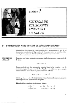 CAPíTULO I 
~ SISTEMAS DE 
ECUACIONES 
LINEALES Y 
MATHCES 
I .I INTRODUCCIQN A LOS SISTEMAS DE ECUACIONES LINEALES 
El estudio de los sistemas de ecuaciones lineales y sus soluciones es uno de los 
temas más importantes del álgebra lineal. En esta sección se introducirá ter-minología 
básica y se analizará un metodo para resolver esos sistemas. 
ECUACIONES Una recta en el plano xy puede representarse algebraicamente por una ecuación de 
LINEALES la forma 
u I x + a,y = b 
Una ecuación de este tipo se denomina ecuación lineal en las variables x y y. De 
manera más general, una ecuacidn lineal en las n variables x,, x2,. . . , xn se 
define como una ecuación que se puede expresar en la forma 
U , X , + a2x2 + . . . + U,X, = h 
donde al, a2, . . . , a,, y b son constantes reaies. Las variables en una ecuación 
lineal algunas veces se denominan incógnitas. 
Ejemplo 1 Las ecuaciones siguientes son lineales: 
x + 3 y = 7 x , - 2x, - 3x, + x, = 7 
y=+x+3z+ 1 x , + x * + . . . + x x , = l 
21 
 