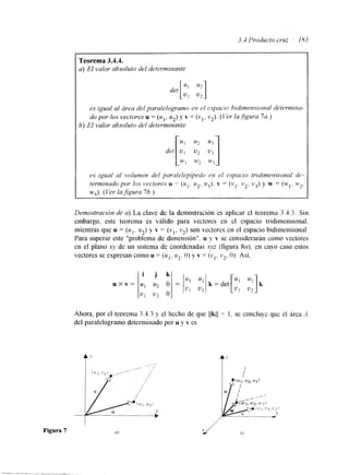 3.4 Producto cruz 183 
Teorema 3.4.4. 
a) El valor absoluto del determinante 
es igual al área del paralelogramo en el espacio hidimensional dekrtruna 
do por los vectores u = (id1, u2) y v = (vl, v2). (Ver la,figura 7a.) 
6) El valor absoluto del determinante 
es igual al volumen del pordelepípeclo en cl espacio tridinwnsional d~ 
terminado por los lectores u = (u,. u 2 . zr3). v = (v,. v2, v3) y w = (w,, w2, 
wJ. (Ver la$gura 76.) 
Demostración de a).La clave de la demostración es aplicar el teorema 3.4.3. Sin 
embargo. este teorema es válido para vectores en el espacio tridimensional. 
mientras que u = (u,. u*) y v = (vI. v2). son vectorcs en el espacio bidimensional. 
Para superar este "problema de dimenslon". u y v se considerarán como vectores 
en el plano xv de un sistema de coordenadas xyz (figura sa), en cuyo caso estos 
vectores se expresan como u = (u1. u2. O) y v = (vl. v2, O). Así. 
Ahora, por el teorema 3.1.3 y el hecho de que Ilk11 = 1. se concluye quc el área A 
del paralelogramo determinado por u y v es 
Figura 7 u 1 
 