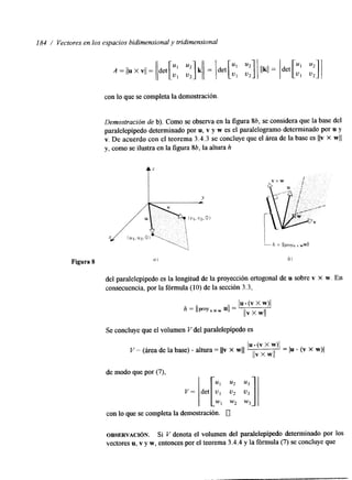 184 / Vectores en los espacios bidimensional y tridimensional 
con lo que se completa la demostración. 
Demostración de b). Como se observa en la figura 86, se considera que la base del 
paralelepípedo determinado por u, v y w es el paralelogramo determinado por u y 
v. De acuerdo con el teorema 3.4.3 se concluye que el área de la base es IIv X wII 
y, como se ilustra en la figura 86, la altura h 
I Y 
L 
Figura 8 nl 
del paralelepípedo es la longitud de la proyección ortogonal de u sobre v x w. En 
consecuencia, por la fórmula (10) de la sección 3.3, 
Se concluye que el volumen V del paralelepipedo es 
con lo que se completa la demostración. 0 
OBSERVACI~N. Si V denota el volumen del paralelepípedo determinado por los 
vectores u, v y w, entonces por el teorema 3.4.4 y la fórmula (7) se concluye que 
 