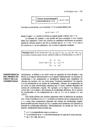 3.4 Producto cruz / 185 
INDEPENDENCIA 
DEL PRODUCTO 
CRUZ Y DE LAS 
COORDENADAS 
volumen del paralelepípedo 
detemunado poru , v y w 1 = /u (v x w>l 
Con base en este hecho y en el teorema 3.3.16 se puede deducir que 
u.(vXw)= kv 
donde el signo + o -resulta si u forma un ángulo agudo U obtuso con v X W. 
La fórmula (8) conduce a una prueba útil para averiguar si tres vectores 
dados son coplanares. Como tres vectores no coplanares determinan un paralele-pípedo 
de volumen positivo, por (8) se concluye que 1u * (v X w)l = O si y sólo si 
los vectores u, v y w son coplanares. Así, se tiene el siguiente resultado. 
~~ ~~ ~ 
Teorema 3.4.5. Si los vectores u = ( u l , u2, u3), v = (vl ,v 2, v3y) w = (wl, w2, 
w3) tienen el mismo punto inicial, entonces están en el mismo plano si y solo si 
Inicialmente, se definió a un vector como un segmento de recta duigido o una 
flecha en el espacio bidimensional o en el espacio tridimensional; los sistemas de 
coordenadas y las componentes se introdujeron después para simpllficar los 
cálculos con vectores. Así, un vector posee "existencia matemática" sin importar 
si se ha introducido en un sistema de coordenadas. Además, las componentes de 
un vector no están determinadas solamente por el vector; también dependen del 
sistema de coordenadas elegido. Por ejemplo, en la figura 9 se indican un 
vector fijo v en el plano y dos sistemas de coordenadas diferentes. En el sistema 
de coordenadas x y , las componentes de v son (I, 1) y en el sistema xy, son 
( Jz,o ). 
Este hecho plantea una cuestión importante sobre la definición de producto 
cruz. Como el producto cruz u X v se definió en términos de las componentes de u 
y v y como estas componentes dependen del sistema de coordenadas elegido, 
parece posible que dos vectoresfjos u y v puedan tener productos cruz distintos en 
sistemas de coordenadas diferentes. Afortunadamente, no sucede así. Para ver lo 
anterior, simplemente basta recordar que 
u X v es perpendicular tanto a u como a v. 
La orientación de u X v está determinada por la regla de la mano derecha. 
l b x VI1 = llull llvll sen 8. 
 
