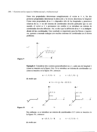 186 / Vectores en los espacios hidimensioml J; tridirnensionul 
Estas tres propiedades determinan completamente el vector M X v; las dos 
primeras propiedades determinan la direccih y la tercera determina la longitud. 
Como estas propiedades de u X v dependen shlo de las longitudes y posiciones 
relativas de u y v no del sistema de coordenadas derecho particular que se esté 
usando, el vector u X v permanece sin cambio si se introduce un sistema de 
coordenadas derecho diferente. Así, se dice que la definición de M X v es indepen-diente 
de las coordenadas. Este resultado es importante para los fisicos e ingenie-ros, 
quienes a menudo trabajan con muchos sistemas de coordenadas en el mismo 
problema. 
Figura 9 
Ejemplo 4 Considerar dos vectores perpendiculares u y ti, cada uno de longitud 1 
(como se muestra en la figura IOU). Si se introduce un sistema de coordenadas xyz 
como se muestra en la figura 1 Oh, entonces 
de modo que 
Sin embargo, si se introduce un sistema de coordenadas rlv'z' como se muestra en 
la figura 1 Oc. entonces 
de modo que 
 