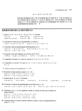 3.4 Producto cruz / 187 
u X v = k X i = j = ( O , 1,0) 
Pero por las figuras 106 y 1Oc es evidente que el vector (O, O, 1) en el sistema xyz 
es el mismo que el vector (O, 1, O) en el sistema x'y'z'. Así, se obtiene el mismo 
vector u x v si los cálculos se realizan con coordenadas del sistema xyz o con 
coordenadas del sistema x'y'z'. A 
EJERCICIOS DE LA SECCIóN 3.4 
1. Sean u = (3,2, -I), v = (O, 2, -3) y w = (2,6,7). Calcular 
a) v X w b) u X (v X w) c) (u x v) x w 
d) (u X v) X (v X w) e) u X (v - 2w) f ) (u X v) - 2w 
2. Encontrar un vector que sea ortogonal tanto a u como a v. 
a) ~ = ( - 6 , 4 , 2 ) ,v = ( 3 , 1,5) b) ~ = ( - 2 ,1 , 5), ~ = ( 3 , 0 ,-3 ) 
3. Encontrar el área del paralelogramo determinado por u y v. 
a) u = ( l , - 1 , 2 ) , v = ( O , 3 . 1) b) u = ( 2 , 3 , 0 ) , v = ( - 1 , 2 , - 2 ) 
C) U = (3, - 1, 4), v = (6, -2, 8) 
5. Comprobar el teorema 3.4.1 para los vectores u = (4,2, 1) y v =( -3,2, 7) 
6. Comprobar el teorema 3.4.2 para u = (5, -1, 2), v = (6, O, -2), w = (1, 2, -1) y 
k = -5. 
7. ¿Cuál es el error en la expresión u x v x w? 
8. Encontrar el triple producto escalar u . (v X w). 
a ) u = ( - l , 2 , 4 ) , v = ( 3 , 4 , -2), w = ( - 1 , 2 , 5 ) 
b ) u = ( 3 , - 1 , 6 ) , ~ = ( 2 , 4 , 3 ) , ~ = ( 5 ,- I , 2 ) 
9. Suponer que u . (v x w) = 3. Encontrar 
a) u - ( w X v ) b) ( v X w ) - u C) w - ( u x v ) d) v . ( u x w ) e) ( u x w ) . ~ f ) v . ( w x w ) 
10. Encontrar el volumen del paralelepípedo cuyos lados son u, Y, y w. 
a) = (2, -6, 2), v = (O, 4, -2), w = (2, 2, -4) b) U = (3, I , 2), v = (4, 5, I), w = (1, 2, 4) 
11. Determinar si u, v, y w son coplanares cuando se colocan de modo que coincidan sus 
puntos iniciales. 
a) u = (- 1, -2, I), v = (3, O, -2) w = (5, -4, O) 
b ) u = ( 5 , -2, I), ~ = ( 4 -,I , I ) , w = ( l , - I , O ) 
C) U =(4, -8, I ) , v=(2, 1, -2), w (3, -4, 12) 
12. Encontrar todos los vectores unitarios paralelos al plano xy que son perpendiculares al 
vector (3, - 1,2). 
 