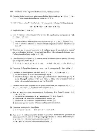 I88 / Vectores en los espacios bidimensional y tridimensional 
13. Encontrar todos los vectores unitarios en el plano determinado por u = (3, O, 1) y v = 
(1, - 1, 1 ) que son perpendiculares al vector w = (1,2, O). 
14. Sean a = (a,, a2, a3), h = ( b , , h2, hi), c = ( c , , c2, CJ y d = (di, d,, d3). Demostrar que 
( a + d ) . ( b X c ) = = a . ( b X c ) + d - ( b X c ) 
15. Simplificar (u + v) X (u - v) 
16. IJsar el producto cruz para encontrar el seno del ángulo entre los vectores u = (2, 
3, -6) y v = (2, 3,6) 
17. a) Encontrar el área del triángulo cuyos vértices son A(1, O, I ) , B(O,2, 3 ) y C(2, 1, O). 
b) IJsar el resultado del inciso a) para encontrar la longitud de la altura del vértice ¿' al 
lado AH. 
18. Demostrar que si u es un vector que va de cualquier punto de una recta a un punto 1' 
que no pertenece a la recta y v es un vector paralelo a Csta, entonces la distancia entre 
P y la recta está definida por 1111 X vII / Ilvll. 
21. Considerar el paralelepípedo con lados u = (3,2, I), v = (1, 1,2) pw = ( I , 3, 3). 
a) Encontrar el área de la cara determinada por u y w . 
b) Encontrar el ánguio entre u y el plano que contiene la cara determinada por v y w. 
[Nota El ángulo entre un vector y un plano se define como el Angulo O entre el 
vector y la nonnal al plano para la que O .c- O S d2.1 
22. Encontrar un vector n perpendicular al plano determinado por los puntos A(0, -2, I), 
&I, -1, -2) y (?(--I, 2, O). [Ver la nota del ejercicio 21.1 
23. Sean m y n vectores cuyas componentes en el sistema xyz de la figura IO son m = (O, O, 
1)y n =(O, I , O). 
a) Encontrar las componentes de m y n en el plano xyz' de la figura 1 O. 
b) Calcular m X n usando las componentes del sistema qz. 
c) Calcular m X n usando las componentes del sistema xyz'. 
d) Demostrar que los vectores obtenidos en b) y c) son los mismos. 
24. Demostrar las siguientes identidades 
a) ( u + k v ) ~ v = u X v b) U . ( V X Z ) = " ( u x z ) . ~ 
25. Sean u, v y w vectores diferentes de cero en el espacio tridimensional que tienen el 
mismo punto inicial, pero de modo que ningún par de ellos es colineal. Demostrar que 
a) u X (v X w) está en el plano determinado por v y w. 
b) (u X v) X w estri en el plano determinado por u y v 
 