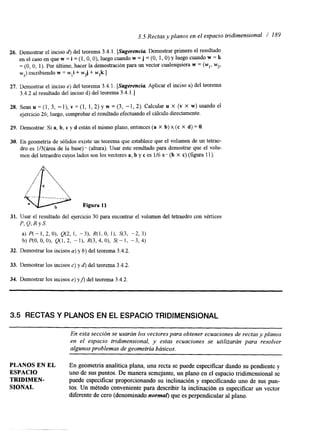 3.5 Rectas y planos en el espacio tridimensional / 189 
26. Demostrar el inciso 6) del teorema 3.4.1. [Sugerencia Demostrar primero el resultado 
en el caso en que w = i = (1, O, O), luego cuando w = j = (O, 1, O) y luego cuando w = k 
= (O, O, 1). Por Cltimo, hacer la demostración para un vector cualesquiera w = (w,,w z, 
w3) escribiendo w = w,i + wzj + w3k.] 
27. Demostrar el inciso e) del teorema 3.4.1. [Sugerencia Aplicar el inciso a) del teorema 
3.4.2 al resultado del inciso d) del teorema 3.4.1.1 
28. Sean u = (1, 3, -l), v = (1, 1,2) y w = (3, -1, 2). Calcular u x (v X W) usando el 
ejercicio 26; luego, comprobar el resultado efectuando el cálculo directamente. 
29. Demostrar: Si a, b, c y d están el mismo plano, entonces (a X b) x (c X d) = O. 
30. En geometría de sólidos existe un teorema que establece que el volumen de un tetrae-dro 
es 1/3(área de la base) * (altura). Usar este resultado para demostrar que el volu-men 
del tetraedro cuyos lados son los vectores a, b y c es 116 :: . (b X c) (figura 11). 
31. Usar el resultado del ejercicio 30 para encontrar el volumen del tetraedro con vértices 
P, Q, R Y S. 
a) P(- 1, 2, O), Q(2, 1, -31, 4 1 , O, 11, S(3, -2, 3) 
b) P(0, O, O), Q(1, 2, - I ) , R(3,4, O), S(- 1, -3, 4) 
32. Demostrar los incisos a) y 6) del teorema 3.4.2 
33. Demostrar los incisos c) y 6) del teorema 3.4.2. 
34. Demostrar los incisos e) yj) del teorema 3.4.2 
3.5 RECTAS Y PLANOS EN EL ESPACIO TRIDIMENSIONAL 
En esta sección se usarán los vectores para obtener ecuaciones de rectas y planos 
en el espacio tridimensional, y estas ecuaciones se utilizarán para resolver 
algunos prob lemas de geometría básicos. 
PLANOS EN EL En geometría analítica plana, una recta se puede especificar dmdo su pendiente y 
ESPACIO uno de sus puntos. De manera semejante, un plano en el espacio tridimensional se 
SIONAL tos. Un método conveniente para describir la inclinación es especificar un vector 
TRIDIMEN- puede especificar proporcionando su inclinación y especificando uno de sus pun-diferente 
de cero (denominado normal) que es perpendicular al plano. 
 