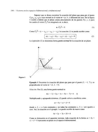 I90 / Vectvres en los espacios bidimensiorral y tridinrensisional 
Suponer que se desea encontrar la ecuación del plano que pasa por el punto 
Po(xo, yo, zo) y cuya normal es el vector n = (a, b, e) diferente de cero. De la figura 
1 resulta evidente que el plano consta precisamente de los puntos P(x, y, z) para 
los cuales el vector PT6 es ortogonal a n; es decir, 
n.PoP=O “-----f 
Como POP = (x - xo. y - yo, z - zo). la ecuación (1) se puede escribir como 4 
La expresión (2) se denomina forma punto-normal de la ecuación de un plano. 
Figura 1 x/ 
Ejemplo 1 Encontrar la ecuación del plano que pasa por el punto (3, - 1, 7) y es 
perpendicular al vector n = (4, 2. -5). 
Multiplicando y agrupando téminos, (2) puede volver a escribirse como 
donde a, 6, c y d son constantes y no todas las constantes u, b y c son iguales a 
cero. Así, la ecuación en el ejemplo 1 se puede escribir de nuevo como 
4x + 2y - 5~ + 25 = O 
Como se demuestra en el siguente teorema, toda ecuación de la forma ax + by + 
cz + d = O representa un plano en el espacio tridimensional. 
 