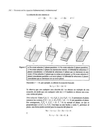 192 / Vectores en los espacios bidimensional y tridimensional 
La solución de este sistema es 
a = -A1 t6 , h = " I1 6t , c=&t , d = l 
Figura 2 a) No existe solución (3 planos paralelos). 15) No existe solución (2 planos paralelos). 
c)N o existe solución( 3 planos sin intersección comúnd)). Infinidad de soluciones (3 
planos coincidentes). e) Infinidad de soluciones (3 planos que se intersecan en una 
&).A Una solución (3 planos que se cortan en un punto). g) No existe solución (2 
planos coincidentes paralelos uan tercer plano).h ) hfhdad de soluciones( 2 planos 
coincidentes ques e intersecan con un tercer plano). 
~~ 
Haciendo t = - 16, por ejemplo, se obtiene la ecuación buscada 
9x+y - 5~ - 16=0 
Se observa que con cualquier otra elección de t se obtiene un múltiplo de esta 
ecuación, de modo que con cualquier valor de t f O también se obtiene una ecua-ción 
válida del plano. 
__f - 
Otra solucion. Como P l ( l , 2, -l), P2(2, 3, 1) y P3(3, -1, 2) pertenecen al plano, 
entonces los vectores p p = (1, 1, 2) y PIP3 = (2, -3, 3) son paralelos al plano. 
Por consiguente, u' 2 PIP2 x - 
& PIP, = (9, 1, -5) es normal al plano, ya que es 
perpendicular a pip; y a p , P,. Con base en este hecho y como P, pertenece al 
plano, una forma punto-normal para la ecuación del plano es 
O 
9(x - 1) + ( y - 2) - 5(z + 1) = O 
~ x + Y - ~ z 1-6 -0 A 
 