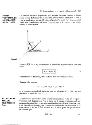 3.5 Rectas y planos en el espacio tndimensional / I Y3 
FORMA La notación vectorial proporciona otra manera útil para escribir la forma 
VECTORLAL DE punto-normal de la ecuación de un plano; con referencia a la figura 3, sean r 
LA ECUACI6N = (x, y, z) el vector que va del origen al punto P(x, y, z), r, = (x,, y,, zo) el 
DE UN PLANO vector que va del origen al punto P,(x,, y,, z,), y n = (u, b, c) un vector 
normal al plano (figura 3). 
Figura 3 x+’ 
Entonces PTP = r - r,, de modo que la fórmula (1) se puede volver a escribir 
como 
In (r - r,,) = O 
Esta expresión se denomina forma vectorial de la ecuación de un plano. 
Ejemplo 3 La ecuación 
es la ecuación vectorial del plano que pasa por el punto (6, 3. -4) y es per-pendicular 
al vector u = (- 1, 2, 5). A 
RECTAS EN EL A continuación se mostrará cómo obtener ecuaciones de rectas en el espacio 
ESPACIO tridimensional. SuFoner que 1 es la recta en el espacio tridimensional que 
TRIDIMENSIO- pasa por el punto Po(xo, y,, z,) y es paralela al vector diferente de cero v = (u, 
NAL b, c). Es evidente (figura 4) que 1 consta precisamente de los puntos P(x, y. z) 
para los que el vector r P es paralelo a v; es decir, para los que existe un 
escalar t tal que 
 