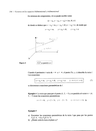 194 / Vectores en 10s espacios bidimensional y tridimensional 
En términos de componentes, (6) se puede escribir como 
(X - ~ 0y ,-y o, z - zo) = (tu, tb, tc) 
de donde se deduce que x - x. = tu, y -yo = tb y z - zo = tc, de modo que 
x = x. + tu, y = yo + tb, z = zo + tc 
Figura 4 
Cuando el parámetro t varía de - CQ a + m. el punto P(x, y, z) describe la recta 1. 
Las ecuaciones 
x=x0+ta, y=yo+tb, z=z0+tc ( - - < t t + - t ) (7) 
~~~~~~~~ 
se denominan ecuaciones paramétricas de I 
Ejemplo 4 La recta que pasa por el punto (1, 2, - 3 ) y es paralela al vector v = (4, 
5, -7) tiene las ecuaciones paramétricas 
x = 1 + 4t, .v = 2 + 5t, z = -3 - 7t ( - - < t t + - t ) A 
Ejemplo 5 
a) Encontrar las ecuaciones paramétricas de la recta I que pasa por los puntos 
P,(2, 4, - 1) y P,(5, o, 7). 
b) ¿Dónde corta la recta al plano y? 
 