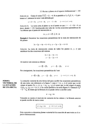3.5 Rectas y planos en el espacio m'dimensional / 195 
L 
Solución a). Como el vector P, P, = (3, -4, 8) es paralelo a 1 y P,(2, 4, - 1) per-tenece 
a I, entonces la recta 1 está definida por 
~ = 2 + 3 t , y=4-4t, Z = - 1 +8t (-m<<<++) 
Solución b). La recta corta al plano xy en el punto en que z = - 1 + Sf = O, es 
decir, donde f = 1/8. Sustituyendo este valor de f en las ecuaciones parametricas de 
1 se obtiene que el punto de intersección es 
Ejemplo 6 Encontrar las ecuaciones paramétricas de la recta de intersección de 
los planos 
Solución. La recta de intersección consta de todos los puntos (x, y, z) que 
satisfacen las dos ecuaciones del sistema 
3~ + 2y - 42 = 6 
x - 3 y - 2 z = 4 
Al resolver este sistema se obtiene 
X=26+16f 
11 1 1 , y = - i i - - i i t , z = t 6 2 
Por consiguiente, las ecuaciones paramétricas de 1 son 
FORMA La notación vectorial da otra forma útil para escribir las ecuaciones paramétricas 
VECTORIAL DE de una recta; con referencia a la figura 3, sean r = (x, y, z) el vector que va del 
LA ECUACIóN origen al punto P(x, y, z), ro = (xo, yo, zo) el vector que va del origen al p u s 
DE UNA RECTA Po(xo, yo, zo), y v = (a, 6, c) un vector paralelo a la recta (figura 5). Entonces Pop 
= r - ro, de modo que la fórmula (6) se puede volver a escribir como 
r-ro=tv 
Tomando en cuenta el intervalo de variación de los valores I, la fórmula anterior 
se puede escribir de nuevo como 
r = r , + t v ( - m < t < + w ) 
Esta expresión se denomina forma vectoriaf de fa ecuación de una recta en el es-pacio 
tridimensional. 
 