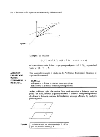 136 / Vectores en los espacios bidimensional y tridimensional 
Figura 5 .,/ 
Ejemplo 7 La ecuación 
(.-,?:.)=(-2,0,3)+t(4, - 7 , 1) ( - - < t < + - t ) 
es la ecuación vectorial de la recta que pasa por el punto (-2, O, 3) y es paralela al 
vector v = (4. -7. 1). A 
ALGUNOS Esta sección termina con el estudio de dos "problemas de distancia" bhsicos en el 
PROBLEMAS espacio tridimensional: 
DONDE 
INTERVIENE LA 
DISTANCIA a) Encontrar la distancia entre un punto y un plano. 
Problemas 
b) Encontrar la distancia entre dos planos paralelos. 
Ambos problemas están relacionados. Si se puede encontrar la distancia entre un 
punto y un plano, entonces es posible encontrar la distancia entre planos paralelos 
al calcular la distancia entre uno de los planos y un punto arbitrario Po en el otro 
plano (figura 6). 
igual a la distancia entre P, v W. 1 
Figura 6 La distancia entre los planos paralelos V y Cy es 
 
