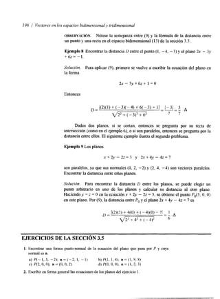 198 I Vectores en los espacios hidimensional y tridimensional 
OBSEHVACI~N. Nótese la semejanza entre (9) y la fórmula de la distancia entre 
un punto y una recta en el espacio bidimensional(13) de las ección 3.3. 
Ejemplo 8 Encontrar la distancia D entre el punto (1, -4, -3) y el plano 2x - 3y 
+6z= -1. 
Solución. Para aplicar (9), primero se vuelve a escribir la ecuación del plano en 
la forma 
2~ - 3 ~ + 6 1~ = +O 
Entonces 
D = / (2)(1)+(-3)(-4)+6(-3)+1) --1=-3-1 3 A - 
q 2 2 + (-3>*+ 62 7 7 
Dados dos planos, si se cortan, entonces se pregunta por su recta de 
intersección (como en el ejemplo 61, o si son paralelos, entonces se pregunta por la 
hstancia entre ellos. El siguiente ejemplo ilustra el segundo problema. 
Ejemplo 9 Los planos 
x+2y-22=3 y 2x+4y-4z=7 
son paralelos, ya que sus normales (1, 2, -2) y (2, 4, -4) son vectores paralelos. 
Encontrar la distancia entre estos planos. 
Solución. Para encontrar la distancia D entre los planos, se puede elegir un 
punto arbitrario en uno de los planos y calcular su distancia al otro plano. 
Haciendo y = z = O en la ecuación x + 2y - 22 = 3, se obtiene el punto P,(3, O, O) 
en este plano. Por (9), la distancia entre Po y el plano 2x + 4y - 42 = 7 es 
_ _ ~ ~ ~ ~ 
EJERCICIOS DE LA SECCIÓN 35 
1. Encontrar una forma punto-normal de la ecuación del plano que pasa por P y cuya 
normal es n. 
a) P ( - l , 3 , -2); n = ( - 2 , 1, -1) b)P(l, 1,4); n = ( l , 9 , 8 ) 
c) P(2, O, O); n = (O, O, 2) d) P(0, O, O); n = (1, 2, 3) 
2. Escribir en forma general las ecuaciones de los planos del ejercicio l. 
 