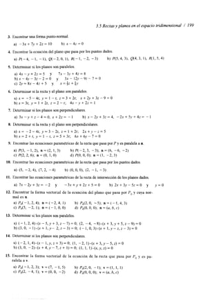 3.5 Rectas y planos en el espacio tridimensional / 199 
3. Encontrar una forma punto-normal 
a) - 3 x + 7 y + 2 z = 10 b) ~ - 4 ~ = 0 
4. Encontrar la ecuación del plano que pasa por 10s puntos dados 
a) P(-4, - 1, - I ) , Q(-2, O, I), R(- 1, -2, -3) b) P(5,4, 31, Q(4, 3, I ) , R(1, 5, 4) 
5. Determinar si los planos son paralelos 
a) 4 x - y + 2 z = 5 y 7 ~ - 3 y + 4 2 = 8 
b ) x - 4 y - 3 ~ - 2 = 0 y 3 ~ - 1 2 ~ - 9 ~ - 7 = 0 
c) 2 y = 8 x - 4 z + 5 y x=+z+' 4Y 
6. Determinar si la recta y el plano son paralelos. 
a ) x = -5-4t, y = l -t, z = 3 + 2 t ; x + 2 y + 3 z - 9 = 0 
b ) x = 3 t , y= 1 + 2 t , z = 2 - t ; 4 x - y + 2 ~ = 1 
7. Determinar si los planos son perpendiculares. 
a) 3 x - y + z - 4 = 0 , x + 2 z = - 1 b) x - 2 y + 3 z = 4 , - 2 x + 5 y + 4 z = - 1 
8. Determinar si la recta y el plano son perpendiculares 
a) x= - 2 - 4 t , y = 3 - 2 r , z = 1 + 2 t ; 2 x + y - z = 5 
b ) x = 2 + t , y = l - t , ~ = 5 + 3 t ; 6 ~ + 6 ~ - 7 = 0 
9. Encontrar las ecuaciones paramétncas de la recta que pasa por P y es paralela a n. 
a) P(3, - 1, 2), n = (2, 1, 3) b) P(-2, 3, -3); n = (6, -6, -2) 
c) P(2, 2, 6); n = (O, 1, O) d) P(0, O, O); n = (1, - 2, 3) 
10. Encontrar las ecuaciones paramétricas de la recta que pasa por los puntos dados 
a> (5, -2, 4), (7, 2, - 4) b) (O, O, O>, (2, - 1, - 3) 
11. Encontrar las ecuaciones paramétricas de la recta de intersección de los planos dados 
a) 7 x - 2 ~ + 3 ~ -=2 y - 3 x + y + 2 z + 5 = 0 b) 2 x + 3 y - 5 ~ = 0 y y = O 
12. Encontrar la forma vectorial de la ecuación del plano que pasa por Po y cuya nor-mal 
es n. 
a) P 0 ( - l , 2 , 4 ) ; n = ( - 2 , 4 , 1) b) P0(2,0, -5); n = ( - l , 4 , 3 ) 
c) P0(5, -2, 1); n = (- I , O, O) d) Po(O, O, O); n = (u, b, c) 
13. Determinar si los planos son paralelos 
a) ( - l , 2 , 4 ) . ( ~ - 5 , ~ + 3 , ~ - 7 ) = 0 ; (2, -4, - 8 ) - ( ~ + 3 , ~ + 5 , ~ - 9 ) = 0 
b ) ( 3 , 0 , - I ) . ( x + I , y - 2 , ~ - 3 ) = 0 ; ( - I , O , ~ ) . ( X + I , ~ - Z , Z - ~ ) = O 
14. Determinar si los planos son perpendiculares. 
a) ( - 2 , l , 4 ) . ( x - l , y , z + 3 ) = 0 ; ( I , -2, I ) . ( x + ~ , ~ - ~ , z ) = o 
b) (3,0, - 2 ) . ( ~ + 4 , ~ - 7 , ~1 )+= O ; (1, I , I) . (x,y,z)=O 
15. Encontrar la forma vectorial de la ecuación de la recta que pasa por p, y es pa-ralela 
a v. 
a) P o ( - l > 2 , 3 ) ; v = ( 7 , - 1 , 5 ) b) Po(2,0, - I ) ; VE(], I , I ) 
C) Po(L -4, 1); v = (O, O, - 2) d) Po(O, O, O); v = (U, b, C) 
 