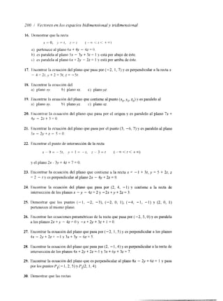 200 / Vertnres en los espacios bidimensionai y tridimensionul 
16. 1)t:mostrar. que la recta 
,x- = o, y = [ * z - (-E.<!< +,A) 
a) pertenece al plano hx + 4y - 42 = (J. 
11) es paralela al plano 5x - 3y + 3z = 1 y csth por abajo de éste. 
L) es paralela ai plano 6x + 2y - 22 = 1 y esti por arriba de éste 
18. Encontrar la ecuación del 
a) plano KV. b) piano xz. c) plar~ovz. 
19. Encontral. la ecuación del piano que contiene al punto (xo, yo. zo) y es paralelo al 
a) plano xy. b) plano yz. c) plano xz. 
20. t-hcontrar la ecuacrón del plano que pasa por el origen y es paralelo al plano 7x + 
4y - 2 2 + 3 - 0 . 
21. Encontrar la ecuación del plano que pasa por el punto (3, -6, 7) y es paralelo al plano 
5, - 2y+z - S=(). 
22. Jhcontrar el punto de intersección de la recta 
x - 9 = - s r , y + l - - t , z - 3 = r ( - - c c < t < + m ) 
y el plano 2x -. 3v + 42 + 7 = O. 
23. Encontrar la ecuación del plano que contiene a la recta x = - I + 3t, y = 5 + 2t, z 
-= 2 - t y es perpendicular al plano 2x - 4y + 22 = 9. 
21. Ilncontrar la ecuación del plano que pasa por (2, 4, - 1) y contiene a la recta de 
intersección de los planos x - y - 4z = 2 y -2x +y + 22 = 3. 
25. Demostrar que los puntos (-1, -2, -3), (-2, O, I), (-4, -1, -1) y (2, O, 1) 
pertenecen al mismo plano. 
26. Encontrar las ecuaciones paramétncas de la recta que pasa por (-2, 5, O) y es paralela 
a l o s p l a n o s 2 x + y - 4 z = O y - x + 2 y + 3 z + 1 = O . 
27. Encontmr la ecuación del plano que pasa por (-2, I , S) y es perpendicular a los planos 
4~ - 2 ~ + 2 ~- 1= V 3 ~ + 3 y- 6 . ~ ~ 5 . 
28. Encontrar la ecuación del plano que pasa por (2, - 1,4) y es perpendicular a la recta de 
intersección de los planos 4x + 2y + 2z =-1 y 3x + 6y + 32 = 7. 
29. Encontrar la ecuación del plano que es perpendicular al plano 8x - 2y + hz = 1 y pasa 
por los puntos PI(- i , 2 , S) y P2[2, I , 4). 
30. Demostrar que las rectas 
 