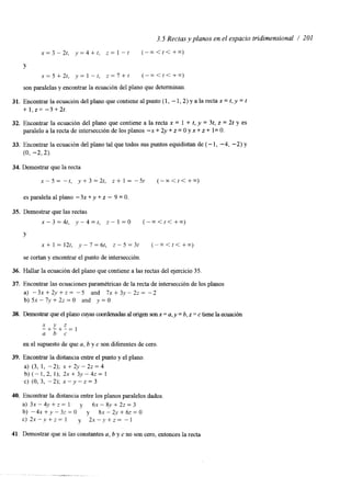 3.5 Rectas y planos en el espacio tridimensional / 201 
x = 3 - 2 t , y = 4 + r , z = l - t (--<<<++) 
Y 
x = 5 + 2 t , y = l - t , z = 7 + r ( - - < t t + + ) 
son paralelas y encontrar la ecuación del plano que determinan. 
31. Encontrar la ecuación del plano que contiene al punto (1, - 1,2) y a la recta x = t, y = t 
+ l , ~ -=3 +2t. 
32. Encontrar la ecuación del plano que contiene a la recta x = 1 + t, y = 3t, z = 2t y es 
paralelo a la recta de intersección de los planos -x + 2y + z = O y x + z + I= O. 
33. Encontrar la ecuación del plano tal que todos sus puntos equidistan de (- 1, -4, -2) y 
(0, -2,2). 
34. Demostrar que la recta 
x - 5 = - t , y + 3 = 2 t , z + 1 = - 5 t ( - - p < t < + ” O ) 
esparalelaalplano - 3 x + y + z - 9 = 0 . 
35. Demostrar que las rectas 
x - 3 = 4 t , y - 4 = t , z - l = O (-rn<t<+m) 
Y 
~ + 1 = 1 2 t , y - 7 = 6 t , ~ - 5 = 3 t (-x<t<+x) 
se cortan y encontrar el punto de intersección 
36. Hallar la ecuación del plano que contiene a las rectas del ejercicio 35. 
37. Encontrar las ecuaciones paramétricas de la recta de intersección de los planos 
a) -3x+2,v+z= -5 and 7 x + 3 y - 2 z = -2 
b) 51 - 7y + 2z = O and y = O 
38. Demostrar que el plano cuyas coordenadas al origen son x = a, y = b, z = c tiene la ecuación 
-x+ -y+ -z= 1 
a b c 
en el supuesto de que a, b y c son diferentes de cero, 
39. Encontrar la distancia entre el punto y el plano, 
a) (3, 1, -2); x + 2y - 2z = 4 
b) ( -1,2, I ) ; 2 ~ + 3 ~ - 4 z =1 
C) (0,3, -2); x - Y - z = ~ 
40. Encontrar la distancia entre los planos paralelos dados 
a) 3x - 4y + z = 1 y 61 - S,V + 22 = 3 
b) - 4 ~ + y - 3 ; = 0 y 8~-2,v+6z=O 
c) 2x-.v+z= 1 y 2 x - y + z = - 1 
41. Demostrar que si las constantes a, b y c no son cero, entonces la recta 
 