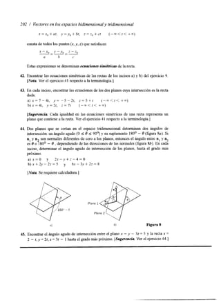 202 / Vectores en los espacios bidimensional y tridimensional 
x=x,+at, y=y,+bt, z = z , + c t (--<<<+-m) 
consta de todos los puntos (x, y, z) que satisfacen 
x--, - Y - Y o - 2 - % 
a h c 
Estas expresiones se denominan ecuaciones sim&ricas de la recta 
42. Encontrar las ecuaciones simétricas de las rectas de los incisos a) y b) del ejercicio 9. 
[Nota Ver el ejercicio 4 1 respecto a la terminología.] 
43. En cada inciso, encontrar las ecuaciones de los dos planos cuya intersección es la recta 
dada. 
a ) x = 7 - 4 t , y = - 5 - 2 t , z = 5 + f (-m<[< +m) 
b ) x = 4 t , ,v=2t, z = 7 t (-m<t< +m) 
[Sugerencia. Cada igualdad en las ecuaciones simétricas de una recta representa un 
plano que contiene a la recta. Ver el ejercicio 4 1 respecto a la terminología.] 
44. Dos planos que se cortan en el espacio tridimensional determinan dos ángulos de 
intersección: un ángulo agudo (O 5 8 5 90°) y su suplemento 1 SOo - 8 (figura Sa). Si 
n1 y n2 son normales diferentes de cero a los planos, entonces el ángulo entre nl y nz 
es 8 o 180° - 8 , dependiendo de las direcciones de las normales (figura 8b). En cada 
inciso, determinar el ángulo agudo de intersección de los planos, hasta el grado más 
próximo. 
a)x=O y 2 x - y + z - 4 = 0 
b ) x + 2 y - 2 2 = 5 y 6 ~ - 3 . ~ + 2 ~ = 8 
[Nota Se requiere calculadora.] 
Figura 8 
45. Encontrar el ángulo agudo de intersección entre el plano x - y - 32 = 5 y la recta x = 
2 - t, y = 2t, z = 3t - 1 hasta el grado más próximo. [Sugerencia Ver el ejercicio 44.1 
 