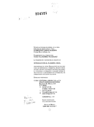 VERSIóN AUTORIZADA EN ESPAÑOL DE LA OBRA 
PUBLICADA EN INGLÉS CON EL TíTULO: 
ELEMENTARY LINEAR ALGEBRA 
O JOHNW ILEY& SONSI,N C. 
COLABORADEON RLA TRADUCCI~N: 
HUGO VILLAG~MEZV ELÁZQUEZ 
LA PRESENTACI~N Y DISPOSICI~N EN CONJUNTO DE 
INTRODUCCIóN AL ALGEBRA LINEAL 
SON PROPIEDAD DEL EDITOR. NINGUNPAAR TE DE ESTA OBRA 
PUEDE SER REPRODUCIDA o TRANSMITIDA, MEDIANTE NINGUN 
SISTEMA O MÉTODO, ELECTR6NICOOMECÁNlCO (INCLUYENDO 
EL FOTOCOPIADO, LA GRABACIóN O CUALQUIER SISTEMA DE 
RECUPERACI~NY ALMACENAMIENTO DE INFORMACI~N)S, IN 
CONSENTIMIENTO POR ESCRITO DEL EDITOR. 
DERECHORSES ERVADOS: 
O 2001, EDITORIAL LIMUSA, S.A. DE C.V. 
GRUPO NORIEGA EDITORES 
BALDER9A5S, MÉx l c o , D.F. 
C.P. 06040 
'-S$. (5) 521 -21 -05 
O1 (800) 7-06-91-00 
(5) 51 2-29-03 
+ limusa@noriega.com.mx www.noriega.com.mx 
CANIEM NÚM. 121 
,. -? r 1 .; ,. I i. -+; - QUINTAR EIMPRESI~N 
.T t4 ;S1 y ! ; o!? 
r - HECHO EN M É x l c o 
DE LA SEGUNDA EDICIÓN 
ISBN 968-1 8-5192-7 
 