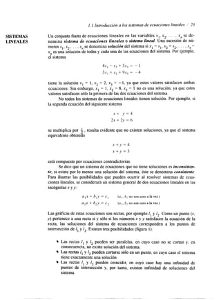 1. I Introducción a los sistemas de ecuaciones lineales I’ 23 
SISTEMAS 
LINEALES 
Un conjunto finito de ecuaciones lineales en las variables x,, x,, . . ., x,, se de-nomina 
sistema de ecuaciones lineales o sistema lineal. Una sucesión de nú-meros 
S,, S,,. . . , S, se denomina solución del sistema si x1 = sl, x, = S,, . . . , S,, = 
xn es una solución de todas y cada una de las ecuaciones del sistema. Por ejemplo, 
el sistema 
4x, -x* + 3x, = - 1 
31, + x2 + 9x, = -4 
tiene la solución x, = 1, x2 = 2, x3 = - 1, ya que estos valores satisfacen ambas 
ecuaciones. Sin embargo, x1 = 1, x, = 8, x3 = 1 no es una solución, ya que estos 
valores satisfacen sólo la primera de las dos ecuaciones del sistema. 
No todos los sistemas de ecuaciones lineales tienen solución. Por ejemplo, si 
la segunda ecuaciónd el siguiente sistema 
x + y = 4 
2x+2y=6 
se multiplica por i,re sulta evidente que no existen soluciones, ya que el sistema 
equivalente obtenido 
x +y = 4 
x + y = 3 
está compuesto por ecuaciones contradictorias. 
Se dice que un sistema de ecuaciones que no tiene soluciones es inconsisten-te; 
si existe por lo menos una solución del sistema, éste se denomina consistente. 
Para ilustrar las posibilidades que pueden ocurrir al resolver sistemas de ecua-ciones 
lineales, se considerará un sistema general de dos ecuaciones lineales en las 
incógnitas x y y: 
u , x + b , y = c , ( a , , b , nosonceroalavez) 
a2x + b,y = c2 (az, 6, no son cero a la vez) 
Las gráfkas de estas ecuaciones son rectas; por ejemplo I, y I,. Como un punto (x, 
y) pertenece a una recta sí y sólo si los números x y y satisfacen la ecuación de la 
recta, las soluciones del sistema de ecuaciones corresponden a los puntos de 
intersección de 1, y I,. Existen tres posibilidades (figura 1): 
Las rectas I, y 1, pueden ser paralelas, en cuyo caso no se cortan y, en 
consecuencia, no existe solución del sistema. 
Las rectas I, y I, pueden cortarse sólo en un punto, en cuyo caso el sistema 
tiene exactamente una solución. 
Las rectas I, y 1, pueden coincidir, en cuyo caso hay una infinidad de 
puntos de intersección y, por tanto, existen infinidad de soluciones del 
sistema. 
 
