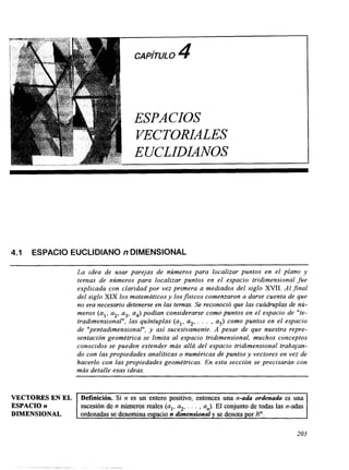 4.1 ESPACIO EUCLIDIAN0 n DIMENSIONAL 
La idea de usar parejas de números para localizar puntos en el plano y 
ternas de números para localizar puntos en el espacio tridimensional fue 
explicada con claridad por vez primera a mediados del siglo XVII. Al jinal 
del siglo XIX los matemáticos y losfisicos comenzaron a darse cuenta de que 
no era necesario detenerse en las ternas. Se reconoció que las cuádruplas de nú-meros 
(al, a2, a3, a4) podíacno nsiderarse como puntos en el espacio de "te-tradimensional", 
las quíntuplas (al, a2, . . . , a5) como puntos en el espacio 
de "pentadimensional", y así sucesivamente. A pesar de que nuestra repre-sentación 
geométrica se limita al espacio tridimensional, muchos conceptos 
conocidos se pueden extender más allá del espacio tridimensional trabajan-do 
con las propiedades analíticaso numéricas de puntosy vectores en vez de 
hacerlo con las propiedades geométricas. En esta sección se precisarán con 
más detalle esas ideas. 
VECTORES EN EL 
ESPACIO n sucesión de n números reales (al, a2,. . . , an). El conjunto de todas las n-adas 
DIMENSIONAL 
Definición. Si n es un entero positivo, entonces una n-ada ordenada es una 
ordenadas se denomina espacio n dimensional y se denota por R". 
203 
 