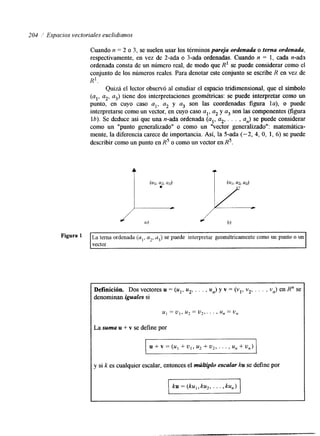 204 i Espacios vectoriales euclidianos 
Cuando n = 2 o 3, se suelen usar los términos pareja ordenada o terna ordenada, 
respectivamente, en vez de 2-ada o 3-ada ordenadas. Cuando n = 1, cada n-ada 
ordenada consta de un número real, de modo que R' se puede considerar como el 
conjunto de los números reales. Para denotar este conjunto se escribe R en vez de 
Quizá el lector observó al estudiar el espacio tridimensional, que el símbolo 
R'. 
(al, a2, a3) tiene dos interpretaciones geométricas: se puede interpretar como un 
punto, en cuyo caso al, a2 y a3 son las coordenadas figura la), o puede 
interpretarse como un vector, en cuyo caso al, a2 y a3 son las componentes (figura 
lb). Se deduce así que una n-ada ordenada (al, a2, . . . , a,) se puede considerar 
como un "punto generalizado" o como un ''vector generalizado": matemática-mente, 
la diferencia carece de importancia. Así, la 5-ada (-2, 4, O, 1, 6) se puede 
describir como un punto en R5 o como un vector en RS. 
Figura [La tema ordenada (al, a2, d3) se puede interpretar geométricamente como un punto o un I I vector. I 
Definición. Dos vectores u = (u1, u2, . . . , u,) y v = (vl, v2, . . . , v,) en R" se 
denominan iguales si 
u1 = u , , u2 = V I , . . . f u, = u, 
La suma u + v se define por 
u + v = (u, + u,, u2 + u2, . . . , u, +u,) 
y si k es cualquier escalar, entonces el múltiplo escalar ku se define por 
-1 
 