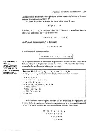 4.1 Espacio euclidiano n dimensional / 205 
Las operaciones de adición y multiplicación escalar en esta definición se denomi-nan 
operaciones normales sobre R". 
El vector cero en R" se denota por O y se define como el vector 
o = (O, O, . . . , O) 
Si u = (ul, u2, . . . , un) es cualquier vector en R", entonces el negativo o (inverso 
aditivo) de u se denota por -u y se define por 
-u = ( - u , , -u2,. . . , -un) 
La diferencia de vectores en R" se define por 
v - u = v + ( - u ) 
o, en términos de las componentes, 
v - u = (u, - u,, u2 - 2.42, . . . , U" - u,) 
PROPIEDADES En el siguiente teorema se enumeran las propiedades aritméticas más importantes 
DE LAS de la adición y la multiplicación escalar de vectores en R". Todas las demostracio- 
OPERACIONES nes son fáciles, por lo que se dejan como ejercicios. 
VECTORIALES 
EN EL 
DIMENSIONAL 
Teorema 4.1.1. Si u = (u1,u 2, . . . , un), v = (vl, v2, . . . vfly) 
w = (wl, w2, . . . wn> son vectores en R" y k y 1 son escalares, entonces: 
a) u + v = v + u 
~ 6) u + ( v + w ) = ( u + v ) + w 
I c) u + o = o + u = u 
d) u+(-u)=O;esdecir, u-u=O 
e) k(1u) = (kl)u 
f)k(u+v)=ku+kv 
g) (k + /)u = ku + lu 
h) l u = u 
I 
Este teorema permite operar vectores R" sin necesidad de expresarlos en 
términos de las componentes. Por ejemplo, para despejar x en la ecuación vectorial 
x + u = v, se puede sumar -u a ambos miembros y proceder como sigue: 
(X+U)+(") = v + ( - u ) 
x + ( u - u ) = v - u 
x + o = v - u 
x = v - u 
 