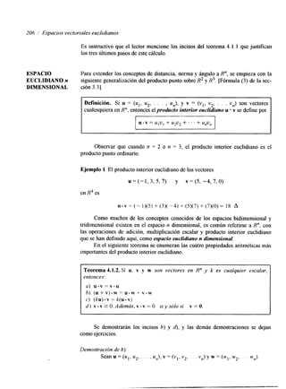 206 i Espacios vectoriales euclidianos 
Es instructivo que el lector mencione los incisos del teorema 4.1.1 que justifcan 
los tres últimos pasos de este cdculo. 
ESPACIO Para extender los conceptos de distancia, norma y ángulo a R", se empieza con la 
EUCLIDIAN0 n siguiente generalización del producto punto sobre R2 y R3. Fórmula (3) de la sec- 
DIMENSIONAL ción 3.31. 
Definición. Si u = (ul, u2, . . . , un), y v = (vl, v2, . . . vn) son vectores 
cualesquiera en R", entonces el producto interior euclidiano u v se define por 
u.v = UIU, + u*u* +. . . + unvn 
Observar que cuando n = 2 o n = 3, el producto interior euclidiano es el 
producto punto ordinario. 
Ejemplo 1 El producto interior euclidiano de los vectores 
u = (-1, 3, 5, 7) y v = (5, -4, 7, O) 
en R4 es 
~ . ~ = ( - 1 ) ( 5 ) + ( 3 ) ( - 4 ) + ( 5 ) ( 7 ) + ( 7 ) ( 0 ) = 1 8 A 
Como muchos de los conceptos conocidos de los espacios bidimensional y 
trilmensional existen en el espacio n dimensional, es común referirse a R", con 
las operaciones de adición, multiplicación escalar y producto interior euclidiano 
que se han definido aquí, como espacio euclidiano n dimensional. 
En el siguiente teorema se enumeran las cuatro propiedades aritméticas más 
importantes del producto interior euclidiano. 
Teorema 4.1.2. Si u, v y w son vectores en R" y k es cualquier escalar, 
entonces: 
a) u . v = v . u 
b) (u+v).w=u.wi-v.w 
c) (ku). v = k(u . v) 
d ) v.v?O.Además,v-v=O siysólosi v=O. 
- 
Se demostrarán los incisos b) y d), y las demás demostraciones se dejan 
como ejercicios. 
 