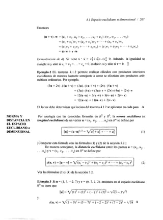4.1 Espacio euclidiano n dimensional / 207 
Entonces 
( u + v ) . w =(u, +u,,u,+u,, . . . , U , + U , ) . ( W l , W 2 , . . . , w,) 
= (UI + U l ) W l + (u2 + u2)w2 -t. . ' + (u, + u,)w, 
= (ulw, + u*w2 + . ' ' + u,w,) + (U1W, + u2w2 +. . ' + u,w,) 
= u.w + v.w 
Demostración de d). Se tiene v v = v++v#+ ...+v O. Además, la igualdad se 
cumple si y sólo si v1 = v2 = . . . = v,, = O, es decir, si y sólo si v = O. 0 
Ejemplo 2 EL teorema 4.1.2 permite realizar cálculos con productos interiores 
euclidianos de manera bastante semejante a como se efectúan con productos arit-méticos 
ordinarios. Por ejemplo, 
(3u + 2v) * (4u + v) = (3u) (4u + v) + (2v) - (4u + v) 
= (3u) (4u) + (3u) v + (2v) (4u) + (2v) * v 
= ~ ~ ( I I -+u ~)( u - v+) ~ ( v - u+) ~ ( v - v ) 
= 1 2 ( u . u ) + l I ( u . v ) + 2 ( v . v ) 
El lector debe determinar qué incisos del teorema4 .1.2 se aplicaron enc ada paso. A 
NORMA Y Por analogía con las conocidas fórmulas en R2 y R3, la norma euclidiana (o 
DISTANCIA EN longitud euclidiana) de un vector u = (u1, u2, , . . , U,,) en R" se define por 
EL ESPACIO 
EUCLIDIAN0 n 
DIMENSIONAL 11u11 = (u * = v u : + 2.4'2 + . . . + ut (1) 
[Comparar esta fórmula con las fórmulas (1) y (2) de la sección 3.2.1 
De manera semejante, la distancia euclidiana entre los puntos u = (ul, uz, . 
. . , U,,) y v = (y1, v2, . . . , vn) en R" se define por 
Ver las fórmulas (3) y (4) de la sección 3.2. 
Ejemplo 3 Si u = (1, 3, -2, 7) y v = (O, 7, 2, 2), entonces en el espacio euclidiano 
R" se tiene que 
Y 
d ( u , v ) = 2 / ( 1 - 0 ) 2 + ( 3 - 7 ) 2 + ( - 2 - 2 ) 2 + ( 7 - 2 ) 2 = f i A 
. ... I ..".". 
 