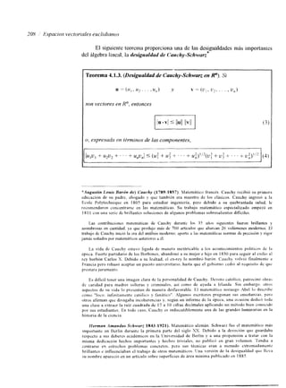 208 ,' Espacios vectoriales euclidianos 
El siguiente teorcrna proporciona una de las desigualdades más importantes 
del Algebra lineal, la desigualdad de Cauchy-Schwarz* 
Teorema 4.1.3. (Desigualdad de Cauchy-Schwarz en R"). Si 
son vectores en R", entonces 
I o, expresada en términos de las componentes, 
*ilugustin Louis Barón de) Cauchy (1789-1857). Matemático francés. Cauchy recibió su primera 
educación de su padre, abogado y que también era maestro de los clásicos. Cauchy ingresó a la 
Ecole Polytechnique en 1805 para estudiar ingeniería, pero debido a su quebrantada salud, le 
recomendaron concentrarsc en las matemáticas. Su trabajo matemático especializado empezó en 
181 1 con una serie de brillantes soluciones de algunos prohlemas sobresalientes dificiles. 
[as contribuciones matemáticas de Cauchy durantc los 35 afioius siguientes fueron brillantes y 
asombrosas en cantidad, >a que produjo más de 700 articulos que abarcan 26 volúmenes modernos. El 
trabajo de Cauchy inició la era del análisis moderno, aport6 a In% matemáticas nomas de precisión y rigor 
jamás soñados por matemáticos anterioresa 61. 
I,a vida de C;ruchy estuvo ligada de manera inextricable a los aconteclmientos políticos de l a 
&poca. Fuerte partidario de los Worbones, abandonó a su mujer e hijo en I 830 para seguir al exllio ai 
rey borbón Carlos X. Debido a su lealtad, el ex-rey lo nombr6 barón. Cauch? volvió finalmentc a 
Francia pero rehuso aceptar un puesto universltario. hasta que el gobierno ccdio al requisitc dr: que 
prestara juramento. 
Es dificil tener una imagen clara de la personalidad de Cauchy. Devoto católico, patrocinó obra> 
dc carldad para madres solteras y criminales, asi como de ayuda a Irlanda Sin embargo. otroz 
aspectos de su vida lo presentan de manera desfavorable. E 1 matcmitico noruego Abel lo describe 
co1710 "loco. i~~finitamrnte caiólicny fanático". Algunos escritoresp regonan sus enseñanzas.p ero 
otros aiirman que divagaba incoherenc~asy . según un informe de l a época. una ocasión dedic6 toda 
una clase a extraer la raíz cuadrada de 17 a 10 cifras decimales aplicando un metodo bien conocido 
por SUS estudiantes. En todo caso, Cauchy cs indiscutiblemente una de las grandes luminarias en la 
historia de la ciencia. 
fferman .4mandrrs Schwarz 1843.1921). Matemático alemán. Schwarz fue e1 matemático más 
Importante en ncrlín durante la primera parte del siglo NX. Debido a la devoción que guardaba 
respecto a sus deberes académicos ell la IJniversidad de Berlín y a una propensión a tratar con la 
misma dedicación hechos importantes y hechos triviales, no public6 en gran i,olumen. Tendía a 
centrarse en estrechos problemas concretos. pero sus técnicas eran a nrenudo extremadarnents 
brillantes e influenciaban el trabajo de otros matemiticos. lJna versión de la desigualdad que llca 
su nonlbre apareció en un artículo sobre superficies de área minima publicado en 1885 
 