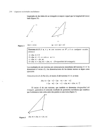 210 2,' I+pacio,s vectariales euclidianos 
longitudes de dos lados de un triángulo es mayor o igual que la longitud del tercer 
lado (figura 2b) 
Figura 2 
Teorema 4.1.5. Si u, v y w son vectores en R" y k es cualquier escalar, 
entonces 
(Z) d(u, v) 2 o 
6) d(u, v) = o SI .v sólo SI u = v 
c) d(u, v) = d(v, u) 
d ) d(u, v) 5 d(u, w) + d(w, v) (Desigualdad del trriúngulo) 
Los resultados de este teorema son consecuencias inmediatas del teorema 4.1.4 Se 
demostrará el inciso d) y las demostraciones de los demás incisos se dejan como 
ejercicios. 
Demostración de d). Por (2) y el inciso d) del teorema 4.1.4, se tiene 
d(u, v) = /u - VI/ = Il(u " w) + (w - v)l/ 
5 ljll - w// + l/w - VI/ = d(u, w) + d(w, v) o 
El inciso d) de este teorema, que también se denomina desigualdad del 
triúngulo, generaliza el conocido resultado de geometría euclidiana que establece 
que la distancia más corta entre dos puntos es una recta (figura 3). 
 